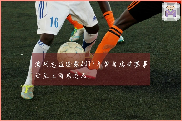 澳网总监透露2017年曾考虑将赛事迁至上海或悉尼