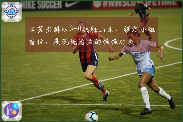 江苏女排以3-0战胜山东，锁定小组首位，展现统治力的强强对决