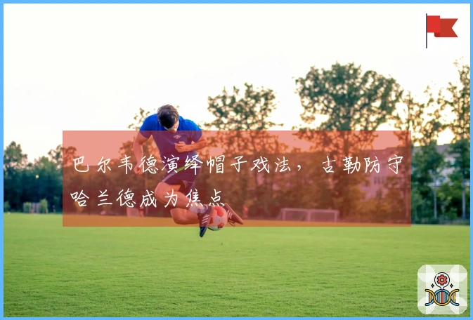 巴尔韦德演绎帽子戏法，古勒防守哈兰德成为焦点