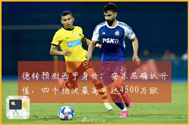德转预测西甲身价：安东尼确认升值，四个档次最高可达4500万欧