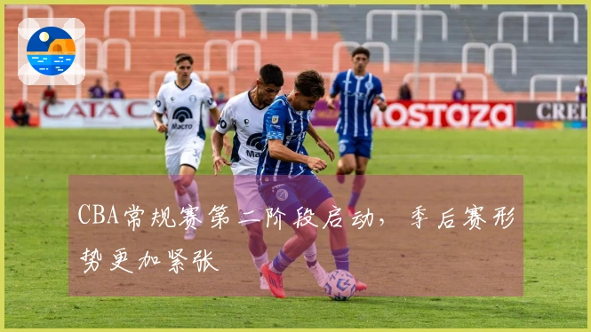 CBA常规赛第二阶段启动，季后赛形势更加紧张