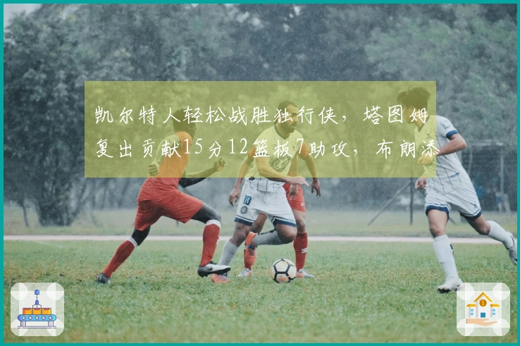 凯尔特人轻松战胜独行侠，塔图姆复出贡献15分12篮板7助攻，布朗添24分7篮板7助攻