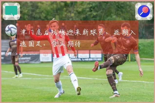 津门虎后防线迎来新球员，近期入选国足，令人期待