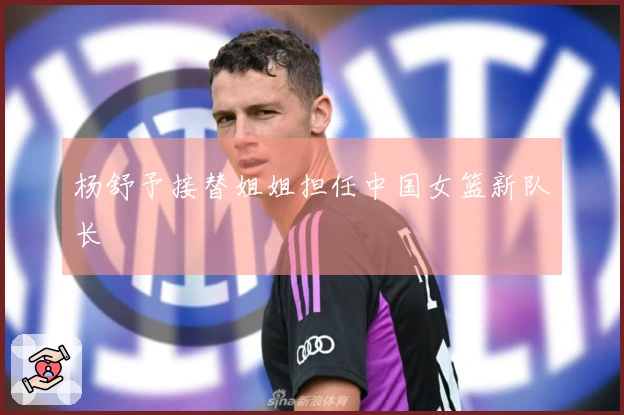 杨舒予接替姐姐担任中国女篮新队长