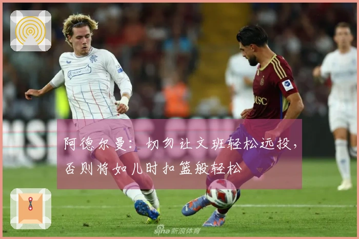 阿德尔曼：切勿让文班轻松远投，否则将如儿时扣篮般轻松