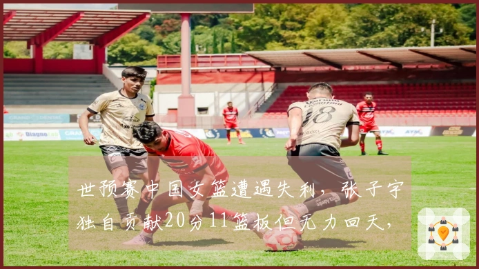 世预赛中国女篮遭遇失利，张子宇独自贡献20分11篮板但无力回天，比分65-80不敌比利时