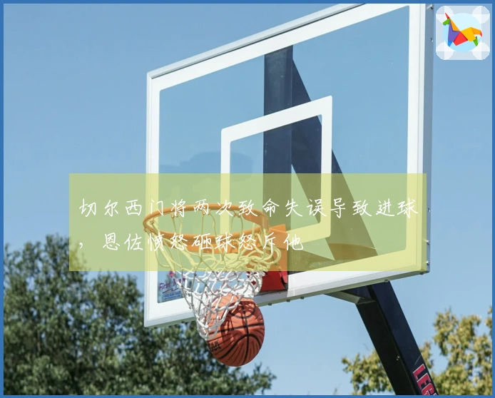切尔西门将两次致命失误导致进球，恩佐愤怒砸球怒斥他