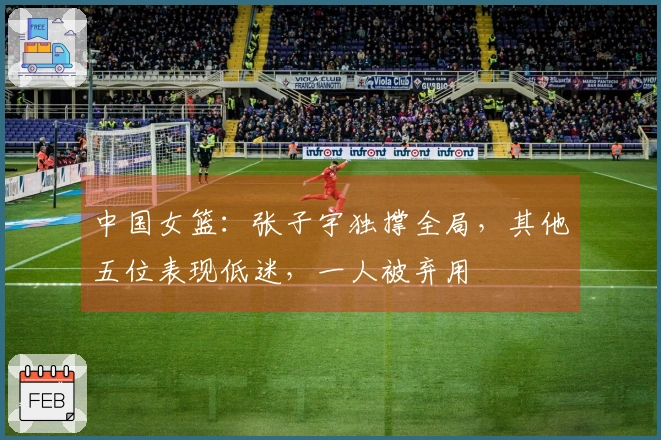 中国女篮：张子宇独撑全局，其他五位表现低迷，一人被弃用
