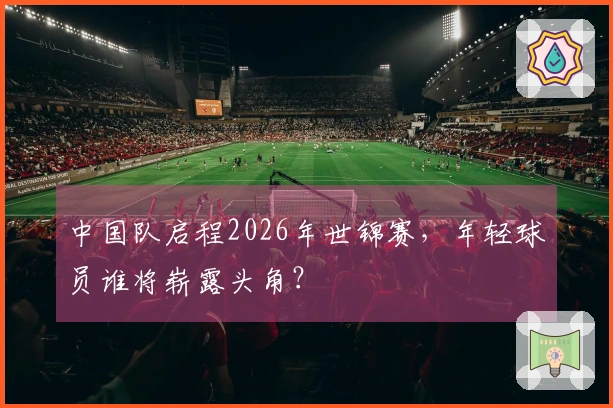 中国队启程2026年世锦赛，年轻球员谁将崭露头角？