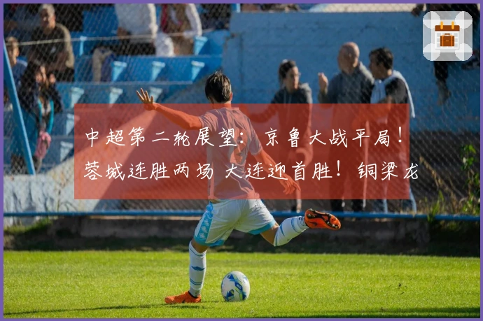 中超第二轮展望：京鲁大战平局！蓉城连胜两场 大连迎首胜！铜梁龙战胜铁人！