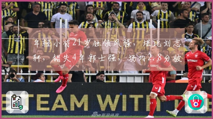 年轻小将21岁独领风骚，堪比刘志轩，错失4年郭士强，场均2.8分被低估