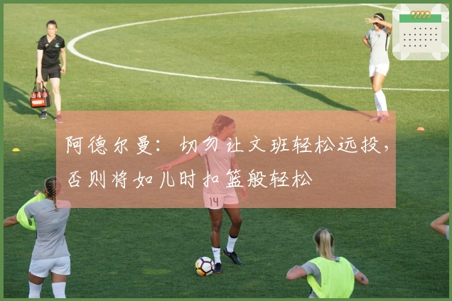 阿德尔曼：切勿让文班轻松远投，否则将如儿时扣篮般轻松