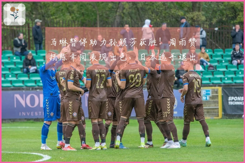 马琳暂停助力孙颖莎获胜！周雨赞扬陈幸同表现出色，日本选手退出比赛