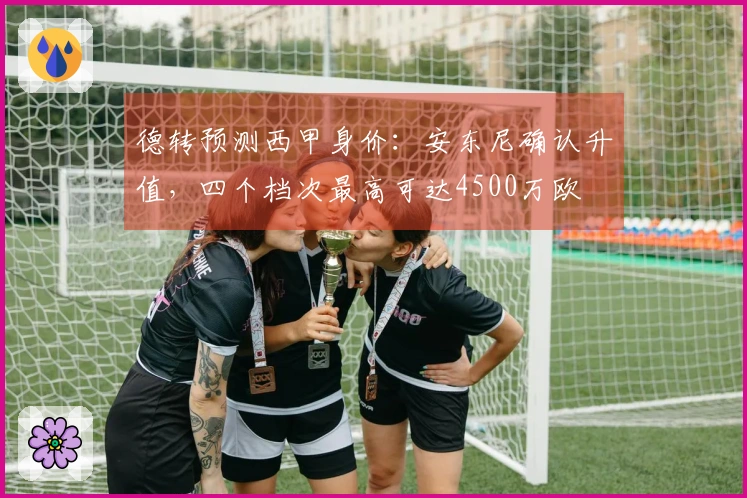 德转预测西甲身价：安东尼确认升值，四个档次最高可达4500万欧