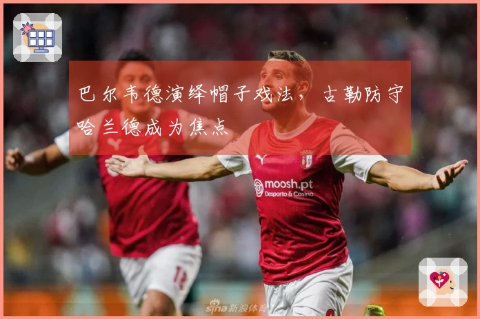 巴尔韦德演绎帽子戏法，古勒防守哈兰德成为焦点