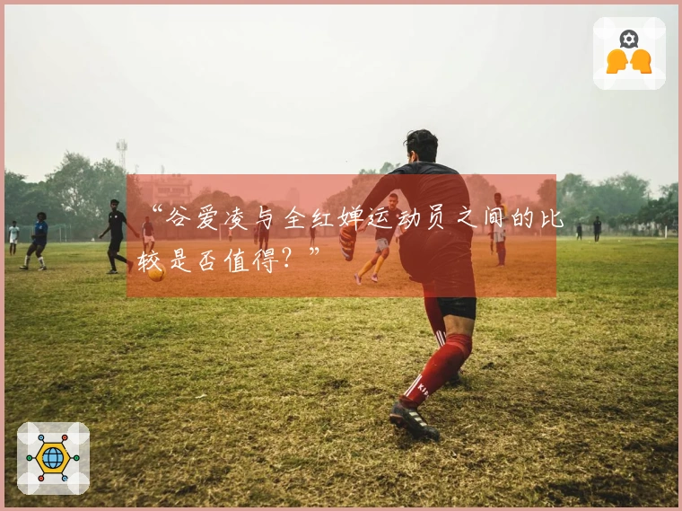 “谷爱凌与全红婵运动员之间的比较是否值得？”