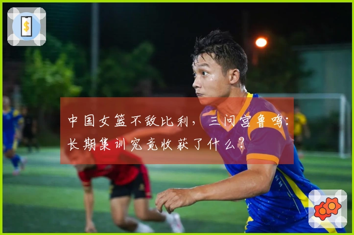 中国女篮不敌比利，三问宫鲁鸣：长期集训究竟收获了什么？