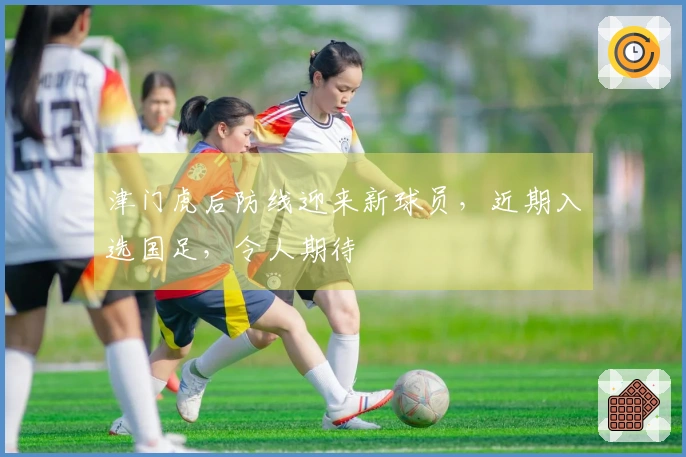 津门虎后防线迎来新球员，近期入选国足，令人期待