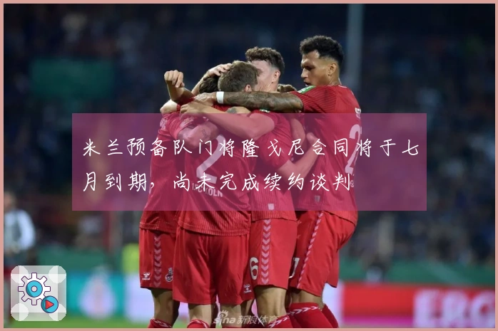 米兰预备队门将隆戈尼合同将于七月到期，尚未完成续约谈判