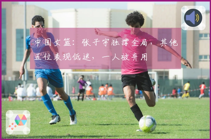 中国女篮：张子宇独撑全局，其他五位表现低迷，一人被弃用