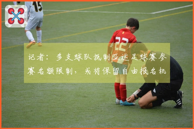 记者：多支球队抵制亚运足球赛参赛名额限制，或将保留自由报名机制
