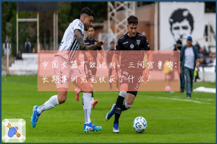 中国女篮不敌比利，三问宫鲁鸣：长期集训究竟收获了什么？