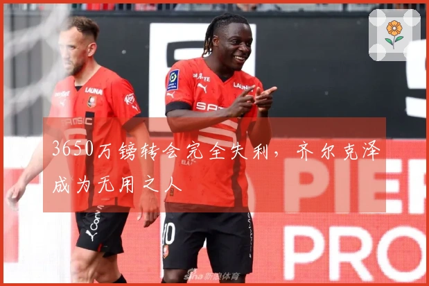 3650万镑转会完全失利，齐尔克泽成为无用之人